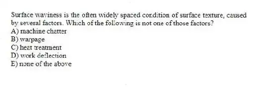 Surface waviness is the often widely spaced condition of surface texture, caused by several factors. Which of the following is not one of those factors?
A) machine chatter
B) warpage
C) heat treatment
D) work deflection
E) none of the above