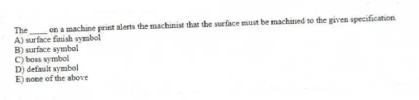 The ____ on a machine print alerts the machinist that the surface must be machined to the given specification.
A) surface finish symbol
B) surface symbol
C) boss symbol
D) default symbol
E) none of the above