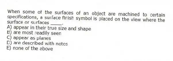 When some of the surfaces of an object are machined to certain specifications, a surface finish symbol is placed on the view where the surface or surfaces ____.
A) appear in their true size and shape
B) are most readily seen
C) appear as planes
D) are described with notes
E) none of the above