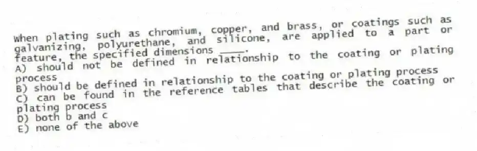 When plating such as chromium, copper, and brass, or coatings such as galvanizing, polyurethane, and silicone, are applied to a part or feature, the specified dimensions ____.
A) should not be defined in relationship to the coating or plating process
B) should be defined in relationship to the coating or plating process
C) can be found in the reference tables that describe the coating or plating process
D) both b and c
E) none of the above