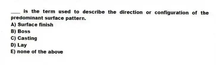 ____ is the term used to describe the direction or configuration of the predominant surface pattern.
A) Surface finish
B) Boss
C) Casting
D) Lay
E) none of the above