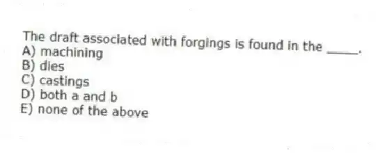 The draft associated with forgings is found in the ____.
A) machining
B) dies
C) castings
D) both a and b
E) none of the above