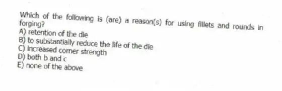 Which of the following is (are) a reason(s) for using fillets and rounds in forging?
A) retention of the die
B) to substantially reduce the life of the die
C) increased corner strength
D) both b and c
E) none of the above