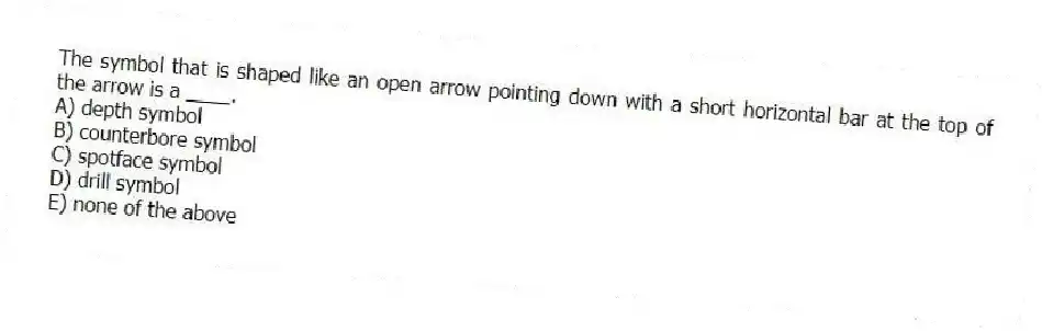 The symbol that is shaped like an open arrow pointing down with a short horizontal bar at the top of the arrow is a ____.
A) depth symbol
B) counterbore symbol
C) spotface symbol
D) drill symbol
E) none of the above