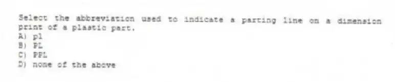 Select the abbreviation used to indicate a parting line on a dimension print of a plastic part.
A) pl
B) PL
C) PPL
D) none of the above