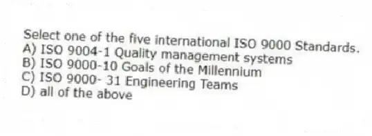 Select one of the five international ISO 9000 Standards.
A) ISO 9004-1 Quality management systems
B) ISO 9000-10 Goals of the Millennium
C) ISO 9000- 31 Engineering Teams
D) all of the above