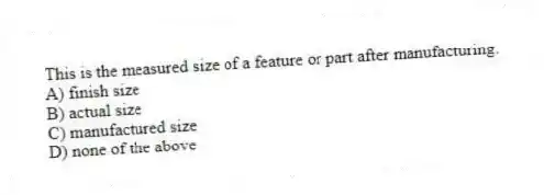 This is the measured size of a feature or part after manufacturing.
A) finish size
B) actual size
C) manufactured size
D) none of the above