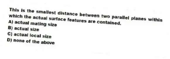 This is the smallest distance between two parallel planes within which the actual surface features are contained.
A) actual mating size
B) actual size
C) actual local size
D) none of the above