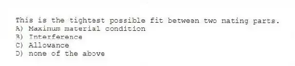 This is the tightest possible fit between two mating parts.
A) Maximum material condition
B) Interference
C) Allowance
D) none of the above