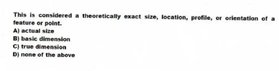 This is considered a theoretically exact size, location, profile, or orientation of a feature or point.
A) actual size
B) basic dimension
C) true dimension
D) none of the above