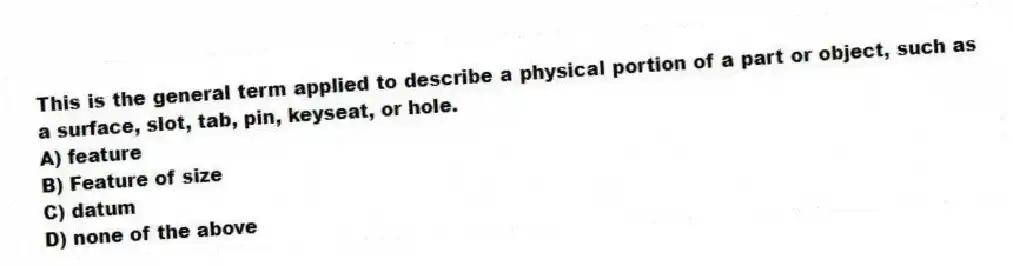 This is the general term applied to describe a physical portion of a part or object, such as a surface, slot, tab, pin, keyseat, or hole.
A) feature
B) Feature of size
C) datum
D) none of the above