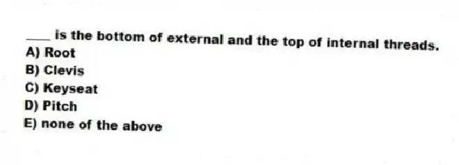 ____ is the bottom of external and the top of internal threads.
A) Root
B) Clevis
C) Keyseat
D) Pitch
E) none of the above