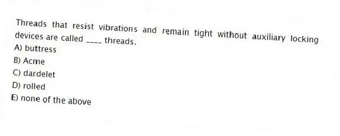 Threads that resist vibrations and remain tight without auxiliary locking devices are called ____ threads.
A) buttress
B) Acme
C) dardelet
D) rolled
E) none of the above