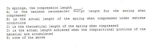 In springs, the compression length ____.
A) is the maximum recommended design length for the spring when compressed
B) is the actual length of the spring when compressed under extreme conditions
C) is the theoretical length of the spring when compressed
D) is the actual length achieved when the compositional portions of the material are accumulated
E) none of the above