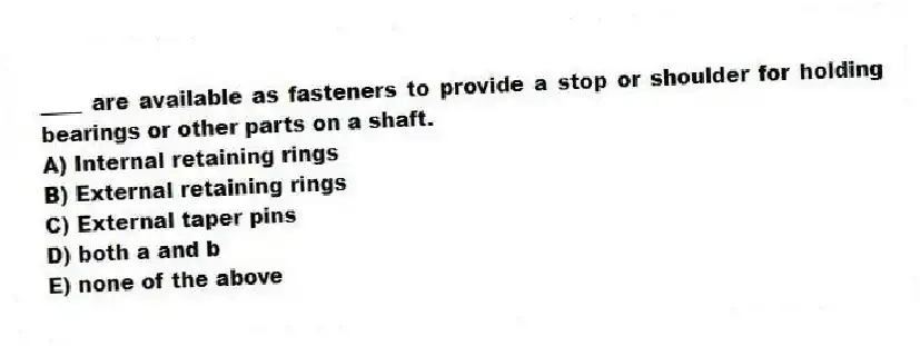 ____ are available as fasteners to provide a stop or shoulder for holding bearings or other parts on a shaft.
A) Internal retaining rings
B) External retaining rings
C) External taper pins
D) both a and b
E) none of the above