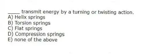 ____ transmit energy by a turning or twisting action.
A) Helix springs
B) Torsion springs
C) Flat springs
D) Compression springs
E) none of the above