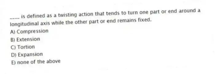 ____ is defined as a twisting action that tends to turn one part or end around a longitudinal axis while the other part or end remains fixed.
A) Compression
B) Extension
C) Tortion
D) Expansion
E) none of the above