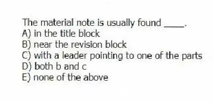 The material note is usually found ____.
A) in the title block
B) near the revision block
C) with a leader pointing to one of the parts
D) both b and c
E) none of the above