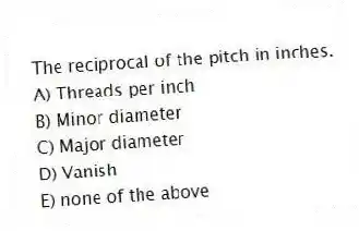 The reciprocal of the pitch in inches.
A) Threads per inch
B) Minor diameter
C) Major diameter
D) Vanish
E) none of the above