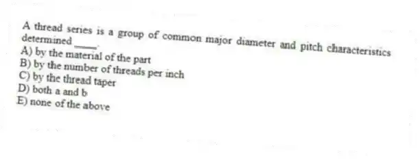 A thread series is a group of common major diameter and pitch characteristics determined ____.
A) by the material of the part
B) by the number of threads per inch
C) by the thread taper
D) both a and b
E) none of the above