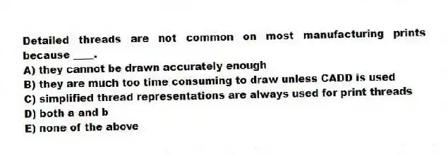 Detailed threads are not common on most manufacturing prints because ____.
A) they cannot be drawn accurately enough
B) they are much too time consuming to draw unless CADD is used
C) simplified thread representations are always used for print threads
D) both a and b
E) none of the above
