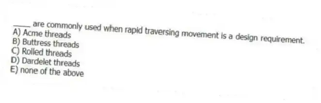 ____ are commonly used when rapid traversing movement is a design requirement.
A) Acme threads
B) Buttress threads
C) Rolled threads
D) Dardelet threads
E) none of the above