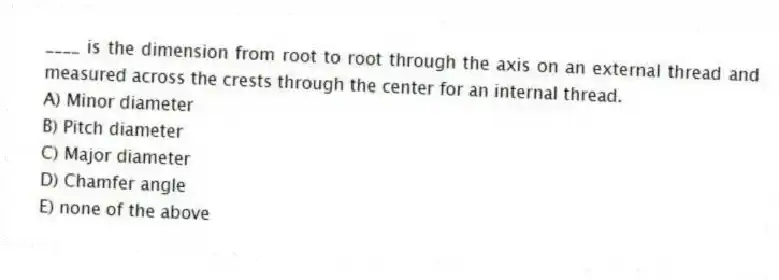 ____ is the dimension from root to root through the axis on an external thread and measured across the crests through the center for an internal thread.
A) Minor diameter
B) Pitch diameter
C) Major diameter
D) Chamfer angle
E) none of the above