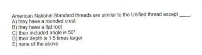 American National Standard threads are similar to the Unified thread except ____.
A) they have a rounded crest
B) they have a flat root
C) their included angle is 50°
D) their depth is 1.5 times larger
E) none of the above