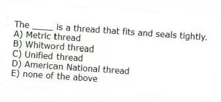 The ____ is a thread that fits and seals tightly.
A) Metric thread
B) Whitword thread
C) Unified thread
D) American National thread
E) none of the above