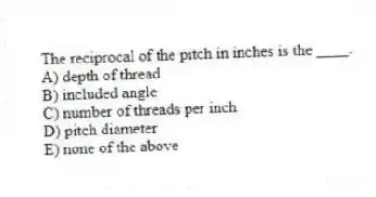 The reciprocal of the pitch in inches is the ____.
A) depth of thread
B) included angle
C) number of threads per inch
D) pitch diameter
E) none of the above
