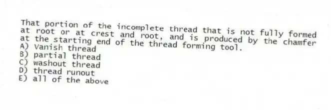 That portion of the incomplete thread that is not fully formed at root or at crest and root, and is produced by the chamfer at the starting end of the thread forming tool.
A) Vanish thread
B) partial thread
C) washout thread
D) thread runout
E) all of the above