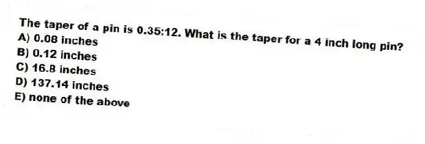 The taper of a pin is 0.35:12. What is the taper for a 4 inch long pin?
A) 0.08 inches
B) 0.12 inches
C) 16.8 inches
D) 137.14 inches
E) none of the above