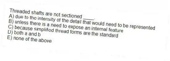 Threaded shafts are not sectioned ____.
A) due to the intensity of the detail that would need to be represented
B) unless there is a need to expose an internal feature
C) because simplified thread forms are the standard
D) both a and b
E) none of the above