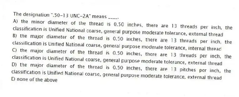 The designation ".50-13 UNC-2A" means ____.
A) the minor diameter of the thread is 0.50 inches, there are 13 threads per inch, the classification is Unified National coarse, general purpose moderate tolerance, external thread
B) the major diameter of the thread is 0.50 inches, there are 13 threads per inch, the classification is Unified National coarse, general purpose moderate tolerance, internal thread
C) the major diameter of the thread is 0.50 inches, there are 13 threads per inch, the classification is Unified National coarse, general purpose moderate tolerance, external thread
D) the major diameter of the thread is 0.50 inches, there are 13 pitches per inch, the classification is Unified National coarse, general purpose moderate tolerance, external thread
E) none of the above