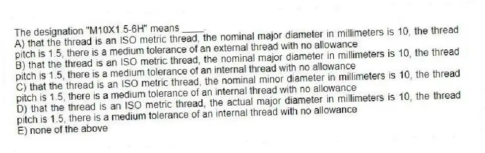 The designation "M10X1.5-6H" means ____.
A) that the thread is an ISO metric thread, the nominal major diameter in millimeters is 10, the thread pitch is 1.5, there is a medium tolerance of an external thread with no allowance
B) that the thread is an ISO metric thread, the nominal major diameter in millimeters is 10, the thread pitch is 1.5, there is a medium tolerance of an internal thread with no allowance
C) that the thread is an ISO metric thread, the nominal minor diameter in millimeters is 10, the thread pitch is 1.5, there is a medium tolerance of an internal thread with no allowance
D) that the thread is an ISO metric thread, the actual major diameter in millimeters is 10, the thread pitch is 1.5, there is a medium tolerance of an internal thread with no allowance
E) none of the above