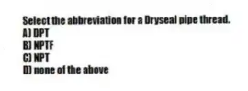 Select the abbreviation for a Dryseal pipe thread.
A) DPT
B) NPTF
C) NPT
D) none of the above