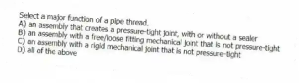 Select a major function of a pipe thread.
A) an assembly that creates a pressure-tight joint, with or without a sealer
B) an assembly with a free/loose fitting mechanical joint that is not pressure-tight
C) an assembly with a rigid mechanical joint that is not pressure-tight
D) all of the above