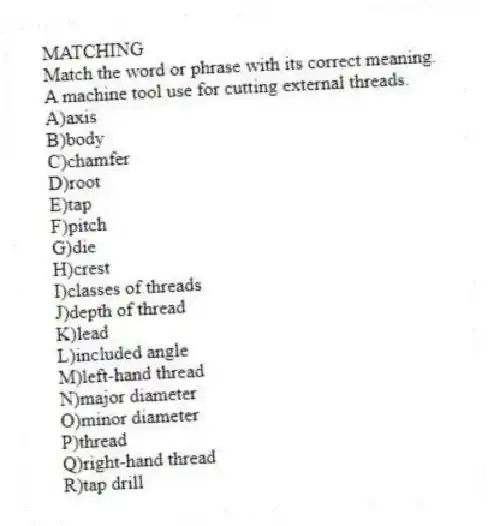 MATCHING
Match the word or phrase with its correct meaning.
-A machine tool use for cutting external threads.
A)axis
B)body
C)chamfer
D)root
E)tap
F)pitch
G)die
H)crest
I)classes of threads
J)depth of thread
K)lead
L)included angle
M)left-hand thread
N)major diameter
O)minor diameter
P)thread
Q)right-hand thread
R)tap drill
