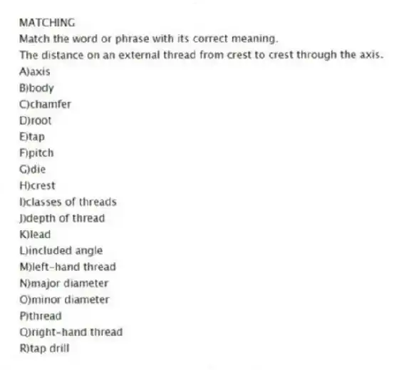 MATCHING
Match the word or phrase with its correct meaning.
-The distance on an external thread from crest to crest through the axis.
A)axis
B)body
C)chamfer
D)root
E)tap
F)pitch
G)die
H)crest
I)classes of threads
J)depth of thread
K)lead
L)included angle
M)left-hand thread
N)major diameter
O)minor diameter
P)thread
Q)right-hand thread
R)tap drill