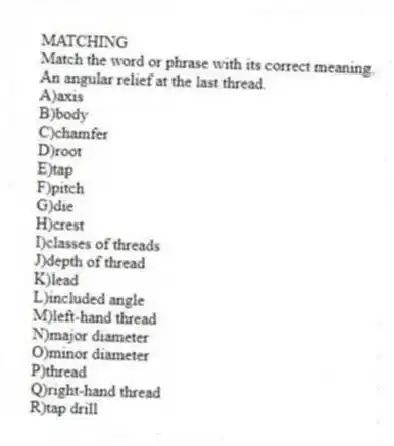 MATCHING
Match the word or phrase with its correct meaning.
-An angular relief at the last thread.
A)axis
B)body
C)chamfer
D)root
E)tap
F)pitch
G)die
H)crest
I)classes of threads
J)depth of thread
K)lead
L)included angle
M)left-hand thread
N)major diameter
O)minor diameter
P)thread
Q)right-hand thread
R)tap drill