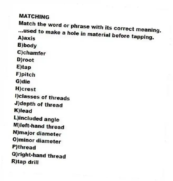 MATCHING
Match the word or phrase with its correct meaning.
-...used to make a hole in material before tapping.
A)axis
B)body
C)chamfer
D)root
E)tap
F)pitch
G)die
H)crest
I)classes of threads
J)depth of thread
K)lead
L)included angle
M)left-hand thread
N)major diameter
O)minor diameter
P)thread
Q)right-hand thread
R)tap drill