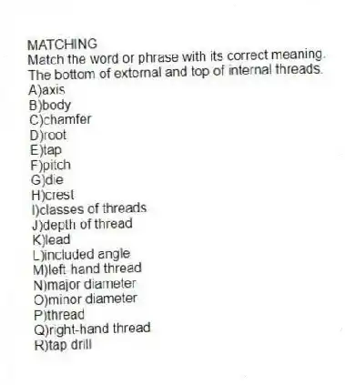 MATCHING
Match the word or phrase with its correct meaning.
-The bottom of external and top of internal threads.
A)axis
B)body
C)chamfer
D)root
E)tap
F)pitch
G)die
H)crest
I)classes of threads
J)depth of thread
K)lead
L)included angle
M)left-hand thread
N)major diameter
O)minor diameter
P)thread
Q)right-hand thread
R)tap drill
