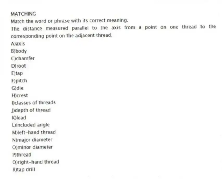 MATCHING
Match the word or phrase with its correct meaning.
-The distance measured parallel to the axis from a point on one thread to the corresponding point on the adjacent thread.
A)axis
B)body
C)chamfer
D)root
E)tap
F)pitch
G)die
H)crest
I)classes of threads
J)depth of thread
K)lead
L)included angle
M)left-hand thread
N)major diameter
O)minor diameter
P)thread
Q)right-hand thread
R)tap drill