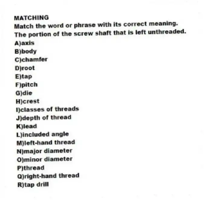 MATCHING
Match the word or phrase with its correct meaning.
-The portion of the screw shaft that is left unthreaded.
A)axis
B)body
C)chamfer
D)root
E)tap
F)pitch
G)die
H)crest
I)classes of threads
J)depth of thread
K)lead
L)included angle
M)left-hand thread
N)major diameter
O)minor diameter
P)thread
Q)right-hand thread
R)tap drill