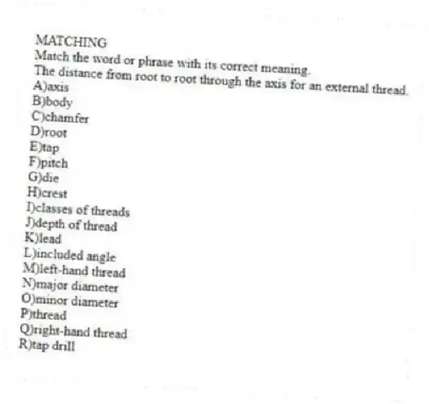 MATCHING
Match the word or phrase with its correct meaning.
-The distance from root to root through the axis for an external thread.
A)axis
B)body
C)chamfer
D)root
E)tap
F)pitch
G)die
H)crest
I)classes of threads
J)depth of thread
K)lead
L)included angle
M)left-hand thread
N)major diameter
O)minor diameter
P)thread
Q)right-hand thread
R)tap drill