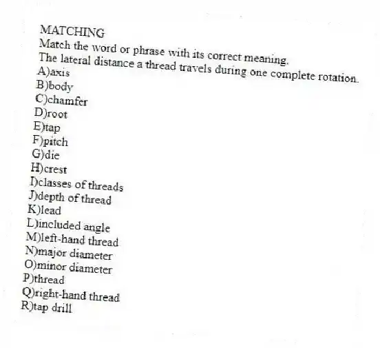 MATCHING
Match the word or phrase with its correct meaning.
-The lateral distance a thread travels during one complete rotation.
A)axis
B)body
C)chamfer
D)root
E)tap
F)pitch
G)die
H)crest
I)classes of threads
J)depth of thread
K)lead
L)included angle
M)left-hand thread
N)major diameter
O)minor diameter
P)thread
Q)right-hand thread
R)tap drill