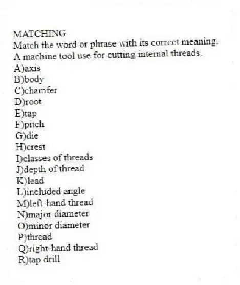 MATCHING
Match the word or phrase with its correct meaning.
-A machine tool use for cutting internal threads.
A)axis
B)body
C)chamfer
D)root
E)tap
F)pitch
G)die
H)crest
I)classes of threads
J)depth of thread
K)lead
L)included angle
M)left-hand thread
N)major diameter
O)minor diameter
P)thread
Q)right-hand thread
R)tap drill