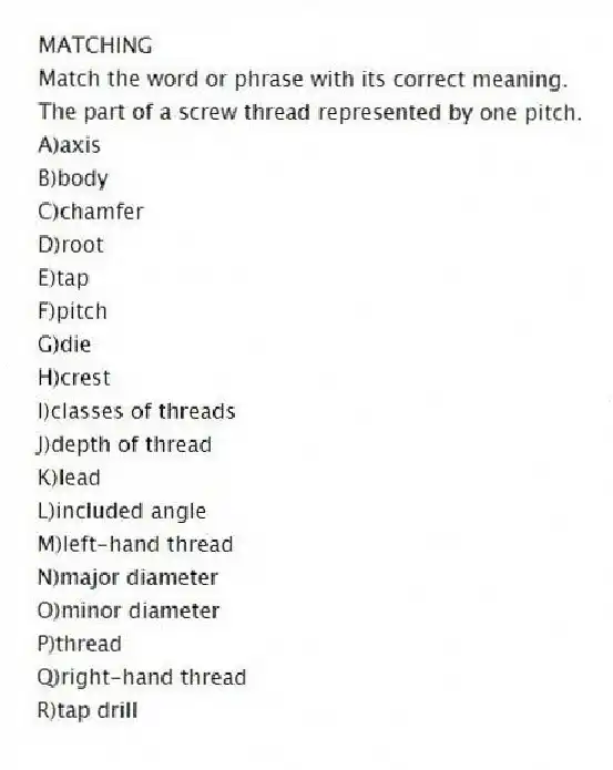 MATCHING
Match the word or phrase with its correct meaning.
-The part of a screw thread represented by one pitch.
A)axis
B)body
C)chamfer
D)root
E)tap
F)pitch
G)die
H)crest
I)classes of threads
J)depth of thread
K)lead
L)included angle
M)left-hand thread
N)major diameter
O)minor diameter
P)thread
Q)right-hand thread
R)tap drill