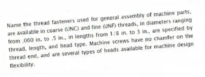 Name the thread fasteners used for general assembly of machine parts, are available in coarse (UNC) and fine (UNF) threads, in diameters ranging from .060 in. to .5 in., in lengths from 1/8 in. to 3 in., are specified by thread, length, and head type. Machine screws have no chamfer on the thread end, and are several types of heads available for machine design flexibility.