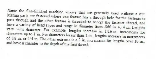 Name the fine-finished machine screws that are generally used without a nut. Mating parts are fastened where one feature has a through hole for the fastener to pass through and the other feature is threaded to accept the fastener thread, and have a variety of head types and range in diameter from .060 in. to 4 in. Lengths vary with diameter. For example, lengths increase in 1/16-in. increments for diameters up to 1 in. For diameters larger than 1 in., lengths increase in increments of 1/8 in. or 1/4 in. The other extreme is a 2 in. increments for lengths over 10 in., and have a chamfer to the depth of the first thread.